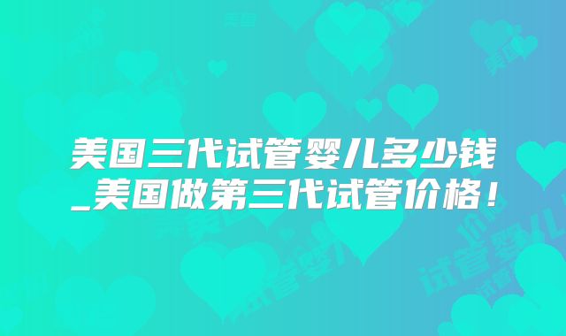 美国三代试管婴儿多少钱_美国做第三代试管价格！