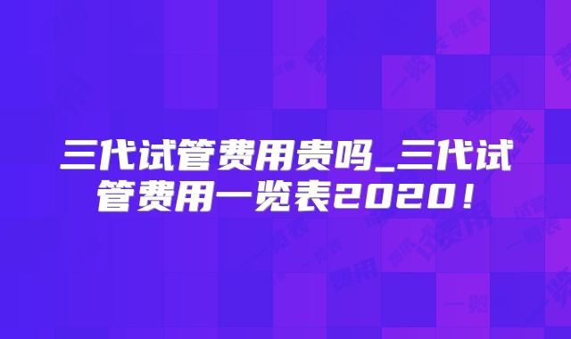 三代试管费用贵吗_三代试管费用一览表2020！