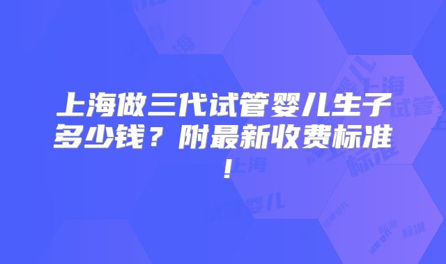 上海做三代试管婴儿生子多少钱？附最新收费标准！