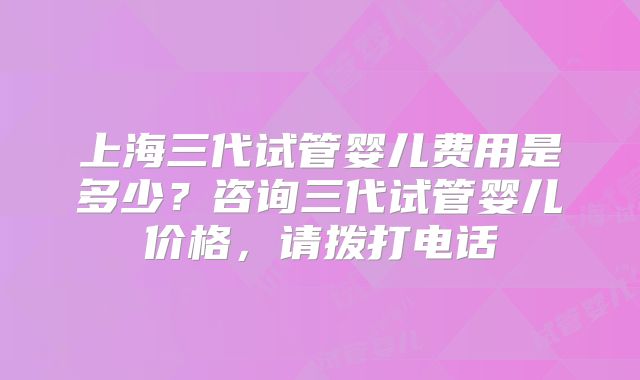 上海三代试管婴儿费用是多少？咨询三代试管婴儿价格，请拨打电话