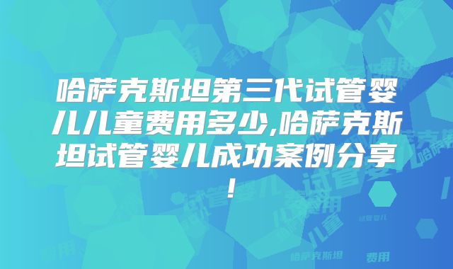 哈萨克斯坦第三代试管婴儿儿童费用多少,哈萨克斯坦试管婴儿成功案例分享!