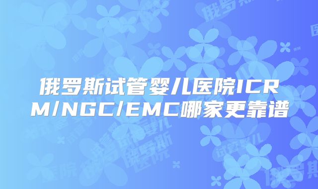 俄罗斯试管婴儿医院ICRM/NGC/EMC哪家更靠谱