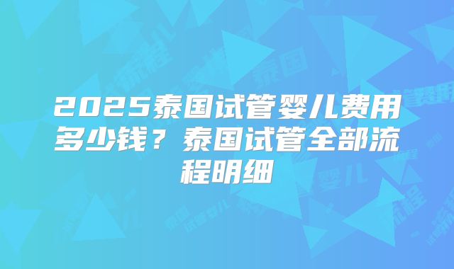 2025泰国试管婴儿费用多少钱？泰国试管全部流程明细