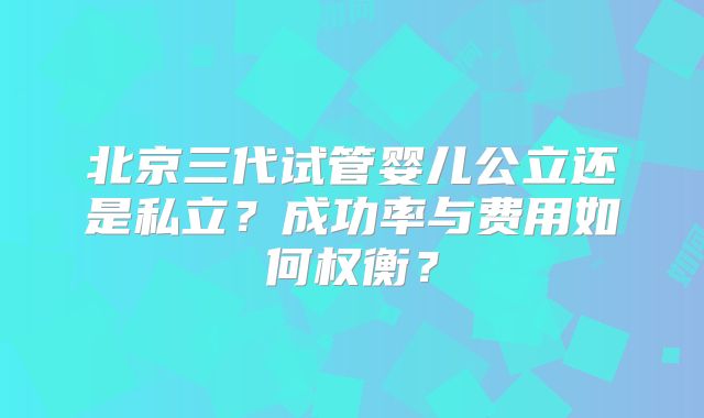 北京三代试管婴儿公立还是私立？成功率与费用如何权衡？