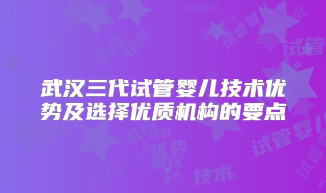 武汉三代试管婴儿技术优势及选择优质机构的要点