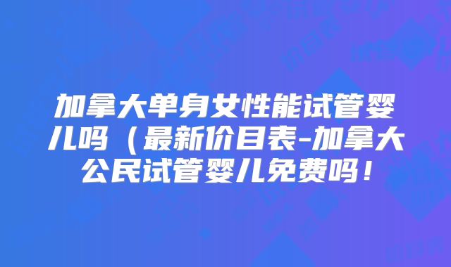加拿大单身女性能试管婴儿吗（最新价目表-加拿大公民试管婴儿免费吗！