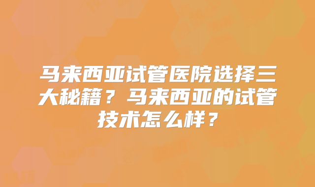 马来西亚试管医院选择三大秘籍？马来西亚的试管技术怎么样？