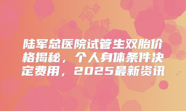 陆军总医院试管生双胎价格揭秘，个人身体条件决定费用，2025最新资讯