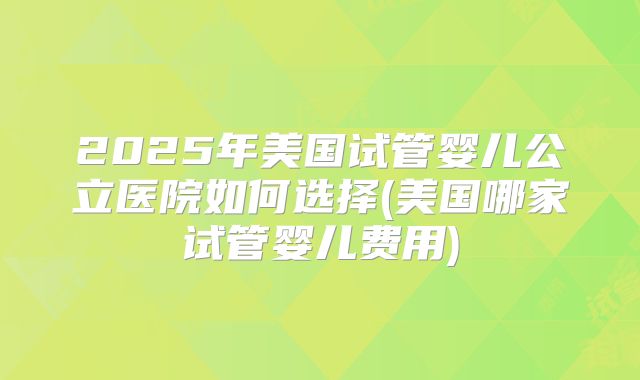 2025年美国试管婴儿公立医院如何选择(美国哪家试管婴儿费用)