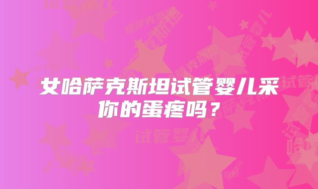 女哈萨克斯坦试管婴儿采你的蛋疼吗?