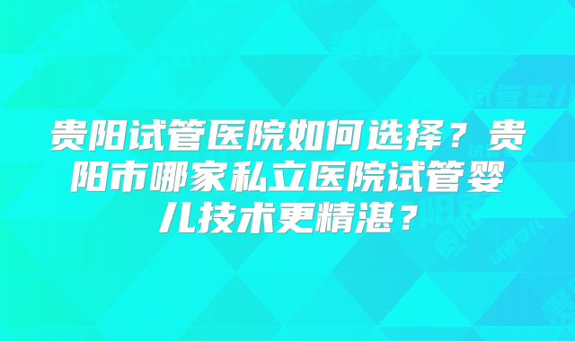 贵阳试管医院如何选择？贵阳市哪家私立医院试管婴儿技术更精湛？