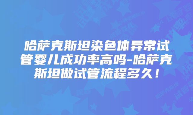 哈萨克斯坦染色体异常试管婴儿成功率高吗-哈萨克斯坦做试管流程多久！