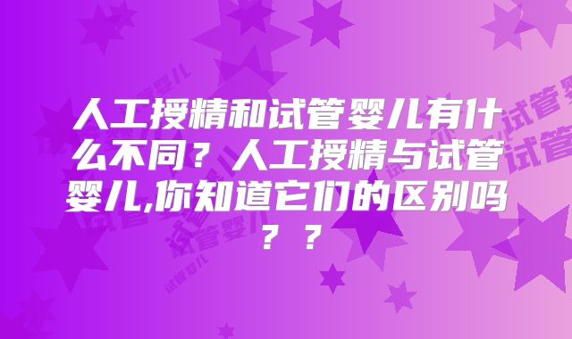 人工授精和试管婴儿有什么不同?人工授精与试管婴儿,你知道它们的区别吗??