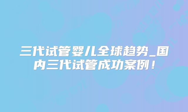 三代试管婴儿全球趋势_国内三代试管成功案例！