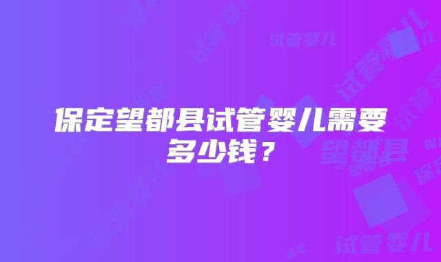 保定望都县试管婴儿需要多少钱？