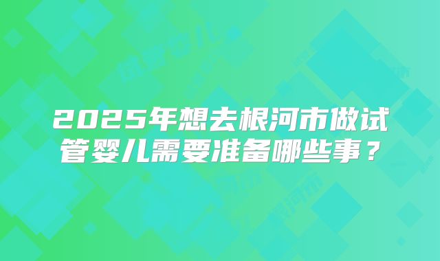2025年想去根河市做试管婴儿需要准备哪些事？