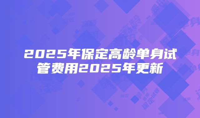 2025年保定高龄单身试管费用2025年更新