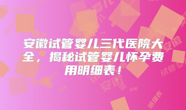 安徽试管婴儿三代医院大全，揭秘试管婴儿怀孕费用明细表！