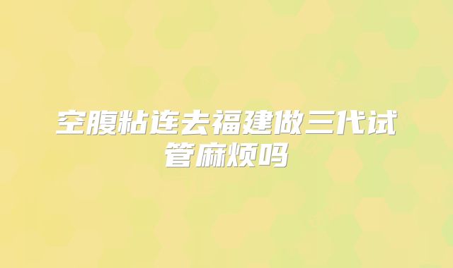 空腹粘连去福建做三代试管麻烦吗