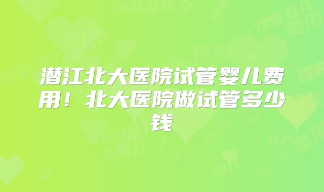 潜江北大医院试管婴儿费用！北大医院做试管多少钱