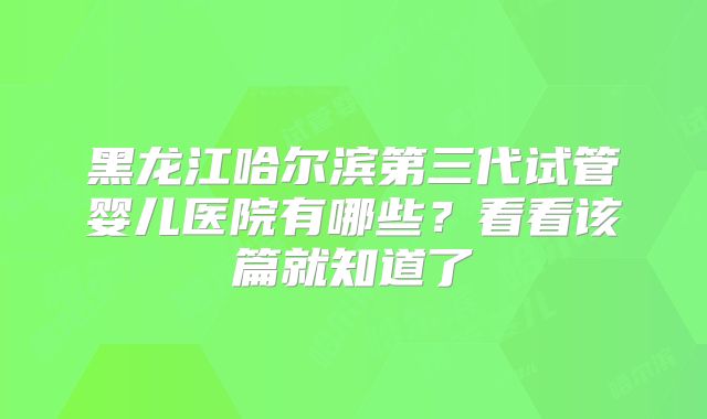 黑龙江哈尔滨第三代试管婴儿医院有哪些?看看该篇就知道了