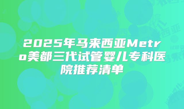 2025年马来西亚Metro美都三代试管婴儿专科医院推荐清单