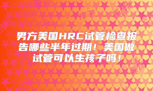 男方美国HRC试管检查报告哪些半年过期！美国做试管可以生孩子吗！