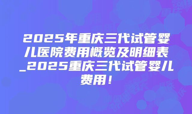 2025年重庆三代试管婴儿医院费用概览及明细表_2025重庆三代试管婴儿费用！