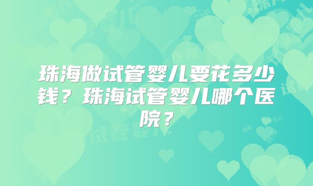 珠海做试管婴儿要花多少钱？珠海试管婴儿哪个医院？