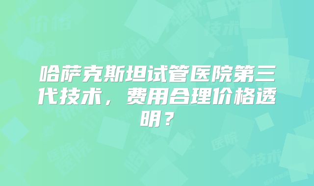 哈萨克斯坦试管医院第三代技术，费用合理价格透明？