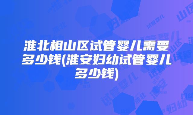 淮北相山区试管婴儿需要多少钱(淮安妇幼试管婴儿多少钱)