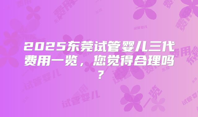 2025东莞试管婴儿三代费用一览，您觉得合理吗？
