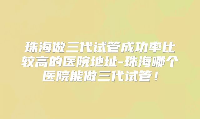 珠海做三代试管成功率比较高的医院地址-珠海哪个医院能做三代试管!