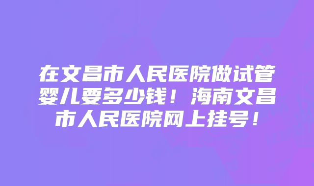 在文昌市人民医院做试管婴儿要多少钱!海南文昌市人民医院网上挂号!