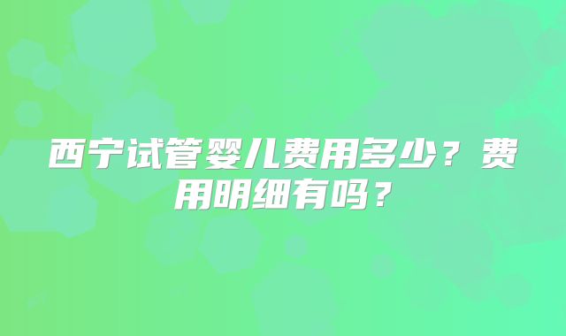 西宁试管婴儿费用多少？费用明细有吗？