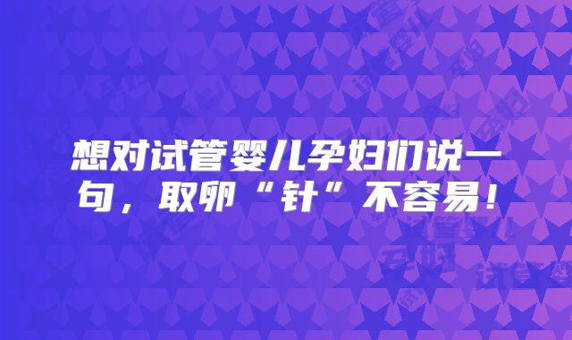 想对试管婴儿孕妇们说一句,取卵“针”不容易!