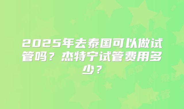 2025年去泰国可以做试管吗？杰特宁试管费用多少？