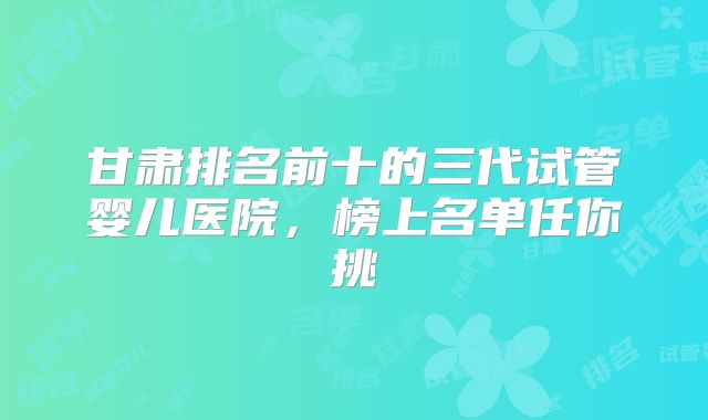 甘肃排名前十的三代试管婴儿医院，榜上名单任你挑