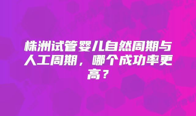 株洲试管婴儿自然周期与人工周期，哪个成功率更高？