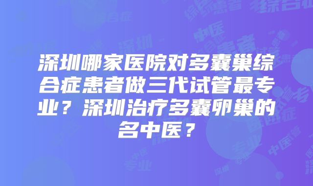 深圳哪家医院对多囊巢综合症患者做三代试管最专业？深圳治疗多囊卵巢的名中医？