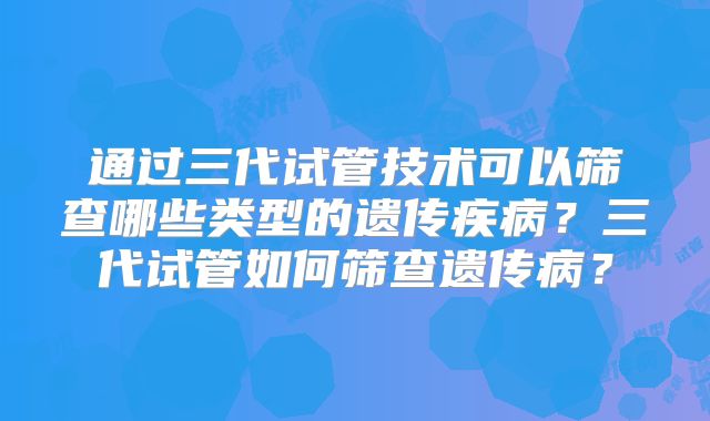 通过三代试管技术可以筛查哪些类型的遗传疾病？三代试管如何筛查遗传病？
