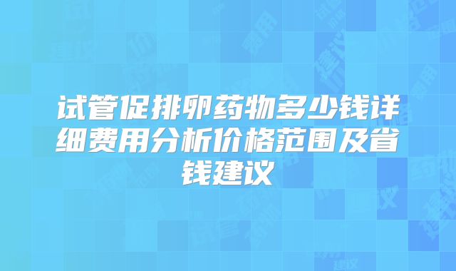 试管促排卵药物多少钱详细费用分析价格范围及省钱建议