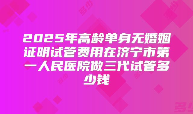 2025年高龄单身无婚姻证明试管费用在济宁市第一人民医院做三代试管多少钱