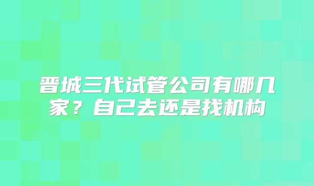 晋城三代试管公司有哪几家？自己去还是找机构