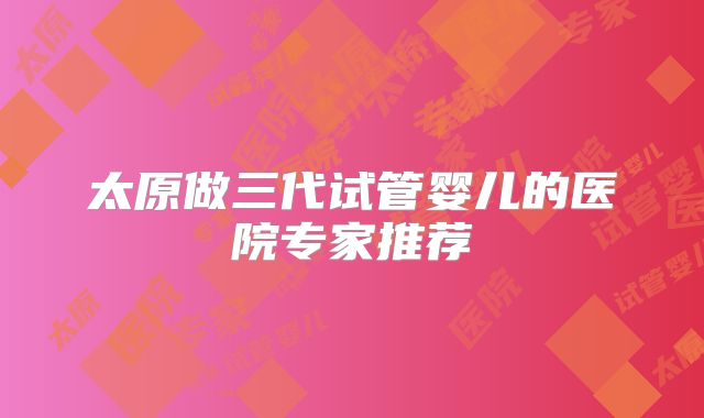 太原做三代试管婴儿的医院专家推荐