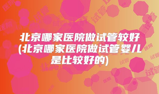 北京哪家医院做试管较好(北京哪家医院做试管婴儿是比较好的)
