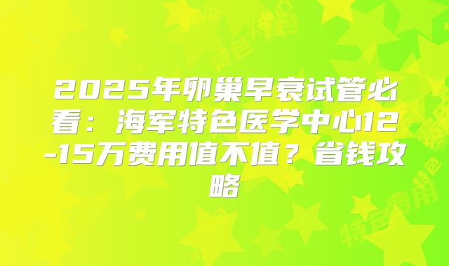 2025年卵巢早衰试管必看：海军特色医学中心12-15万费用值不值？省钱攻略