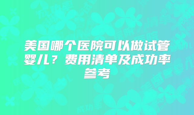 美国哪个医院可以做试管婴儿？费用清单及成功率参考