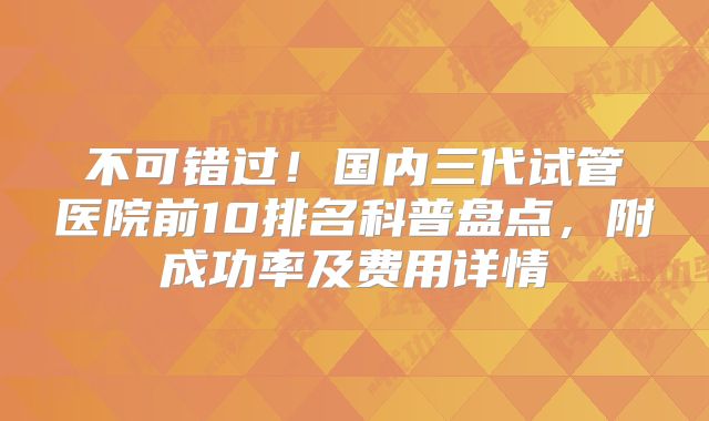 不可错过！国内三代试管医院前10排名科普盘点，附成功率及费用详情