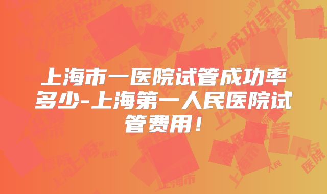 上海市一医院试管成功率多少-上海第一人民医院试管费用！